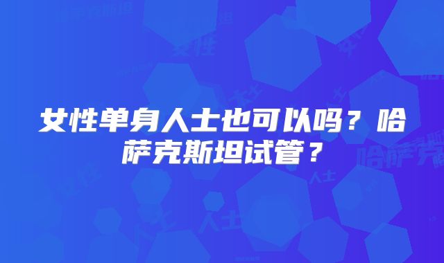 女性单身人士也可以吗？哈萨克斯坦试管？