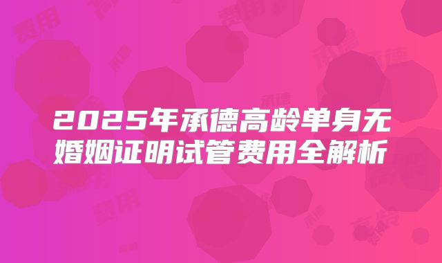 2025年承德高龄单身无婚姻证明试管费用全解析