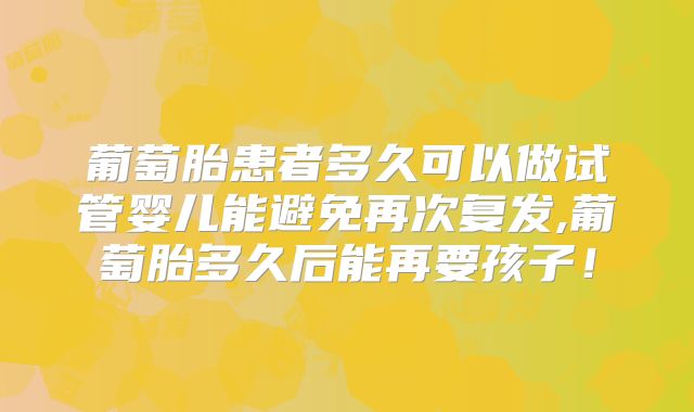 葡萄胎患者多久可以做试管婴儿能避免再次复发,葡萄胎多久后能再要孩子！