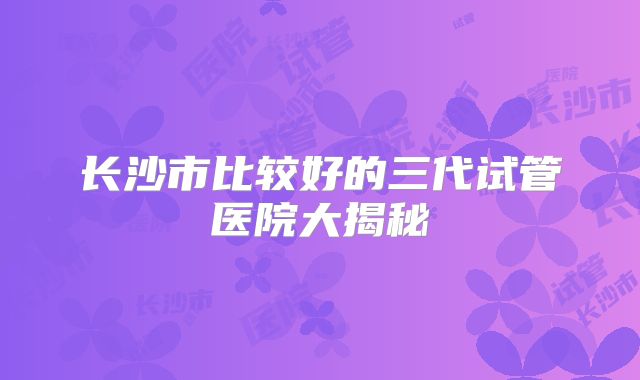 长沙市比较好的三代试管医院大揭秘