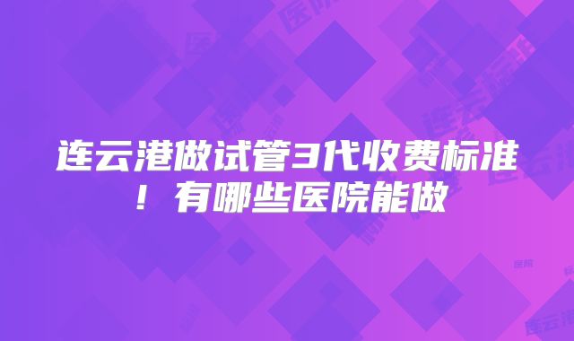 连云港做试管3代收费标准！有哪些医院能做