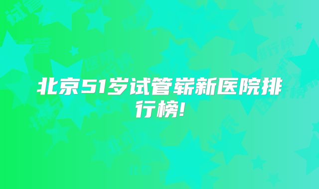 北京51岁试管崭新医院排行榜!
