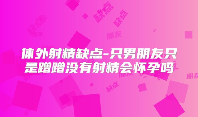 体外射精缺点-只男朋友只是蹭蹭没有射精会怀孕吗