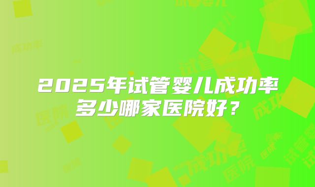 2025年试管婴儿成功率多少哪家医院好？