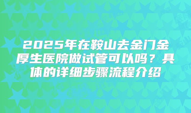 2025年在鞍山去金门金厚生医院做试管可以吗？具体的详细步骤流程介绍