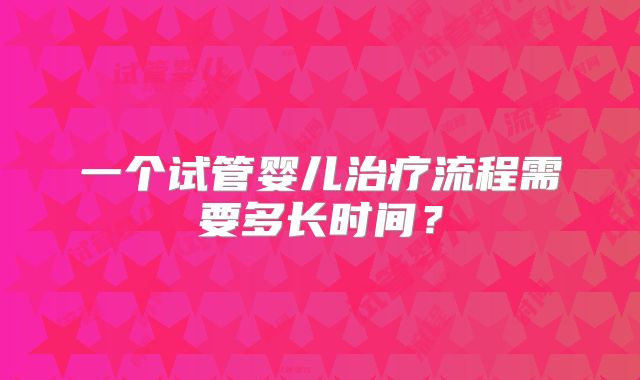 一个试管婴儿治疗流程需要多长时间？