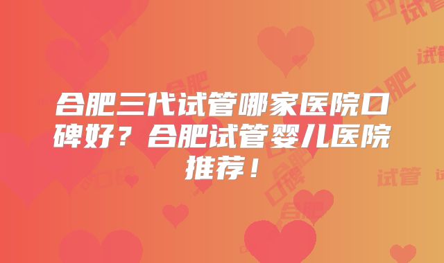 合肥三代试管哪家医院口碑好？合肥试管婴儿医院推荐！