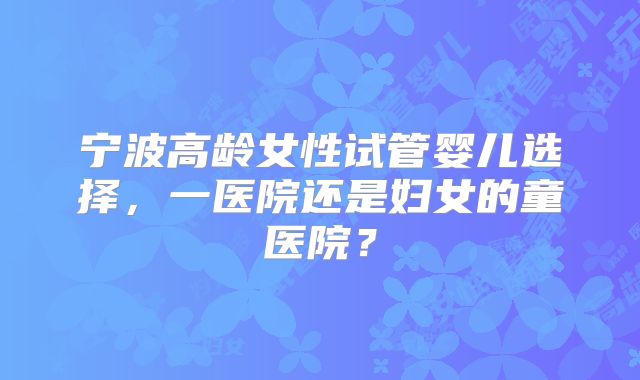 宁波高龄女性试管婴儿选择，一医院还是妇女的童医院？
