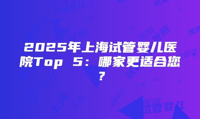 2025年上海试管婴儿医院Top 5：哪家更适合您？