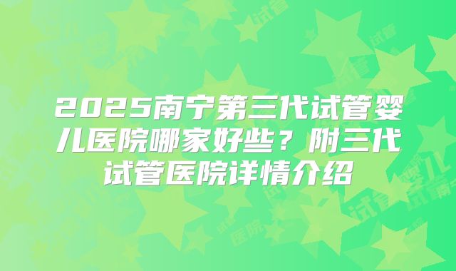 2025南宁第三代试管婴儿医院哪家好些？附三代试管医院详情介绍