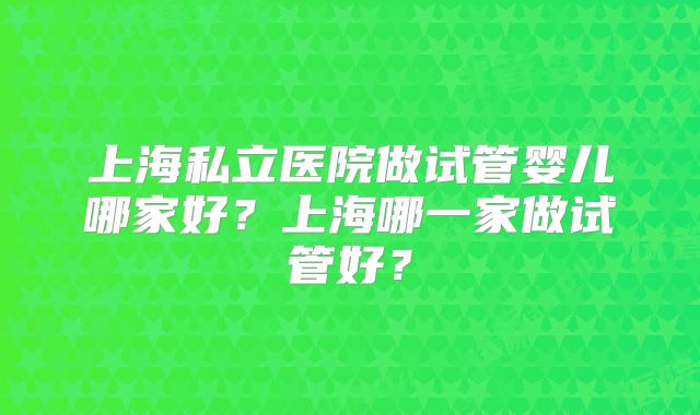 上海私立医院做试管婴儿哪家好？上海哪一家做试管好？