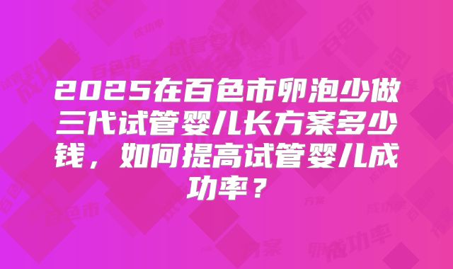 2025在百色市卵泡少做三代试管婴儿长方案多少钱,如何提高试管婴儿成功率?