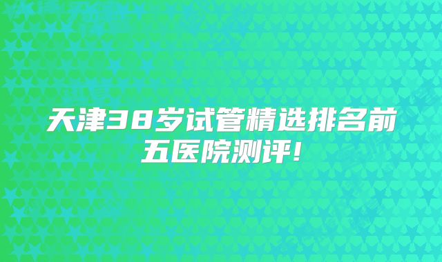 天津38岁试管精选排名前五医院测评!