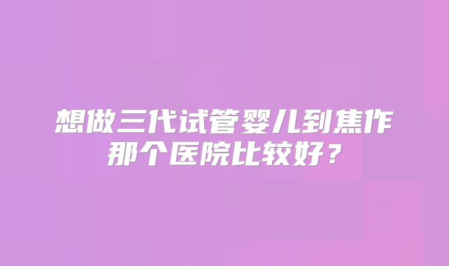 想做三代试管婴儿到焦作那个医院比较好？