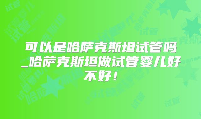可以是哈萨克斯坦试管吗_哈萨克斯坦做试管婴儿好不好！