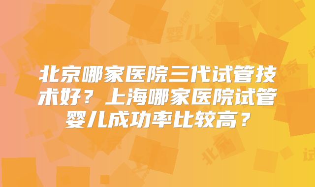 北京哪家医院三代试管技术好？上海哪家医院试管婴儿成功率比较高？