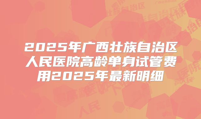 2025年广西壮族自治区人民医院高龄单身试管费用2025年最新明细