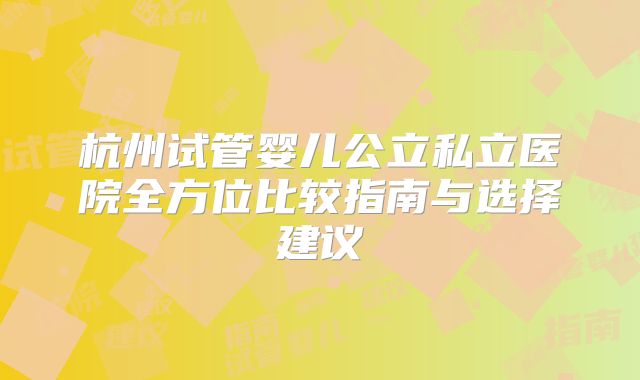 杭州试管婴儿公立私立医院全方位比较指南与选择建议