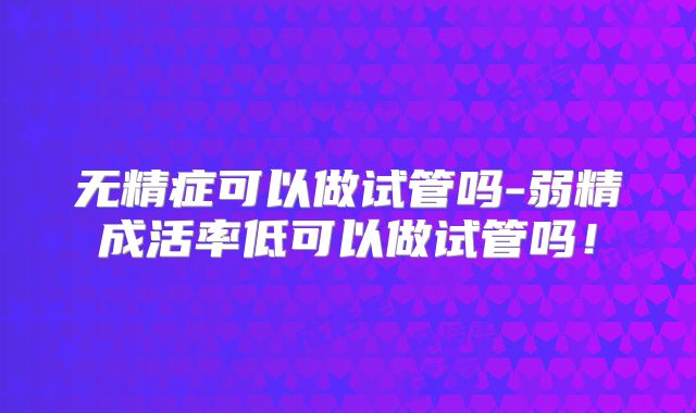 无精症可以做试管吗-弱精成活率低可以做试管吗！