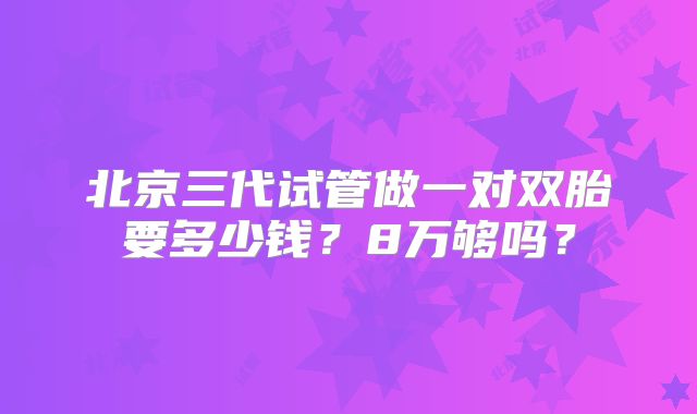 北京三代试管做一对双胎要多少钱？8万够吗？