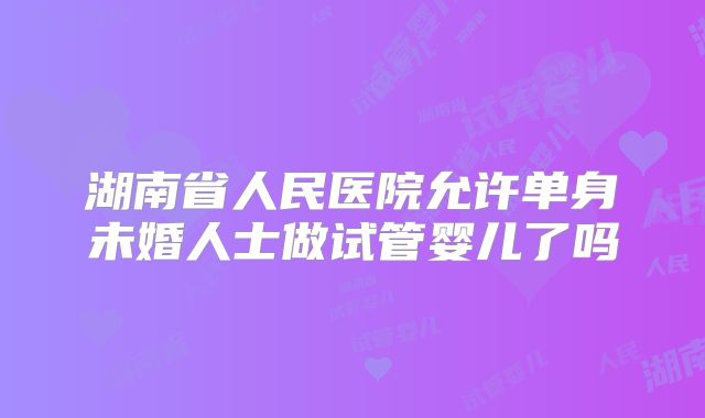 湖南省人民医院允许单身未婚人士做试管婴儿了吗