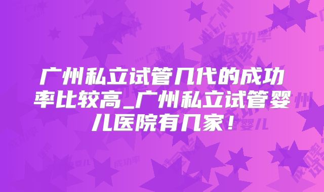 广州私立试管几代的成功率比较高_广州私立试管婴儿医院有几家！