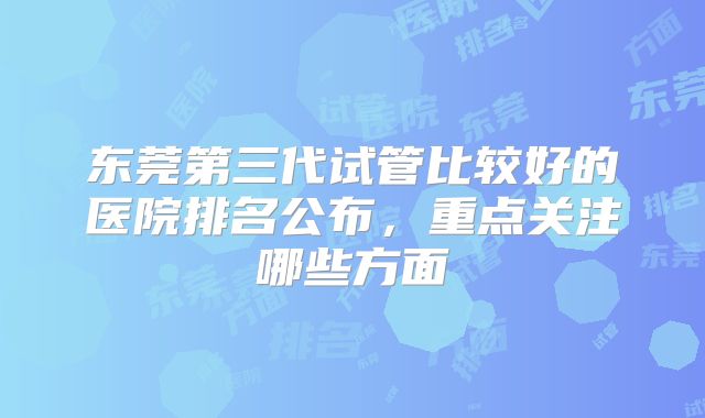 东莞第三代试管比较好的医院排名公布，重点关注哪些方面