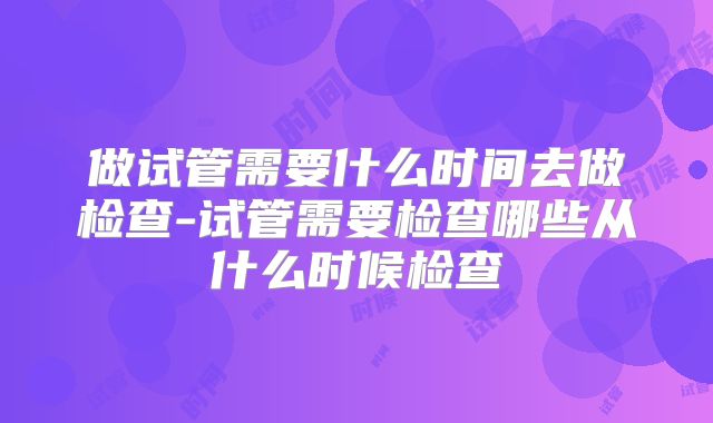 做试管需要什么时间去做检查-试管需要检查哪些从什么时候检查