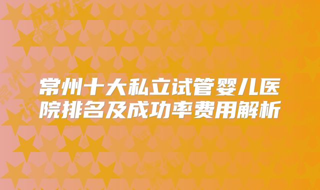 常州十大私立试管婴儿医院排名及成功率费用解析