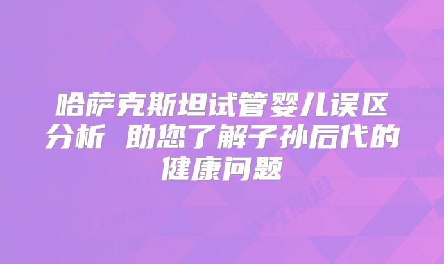 哈萨克斯坦试管婴儿误区分析 助您了解子孙后代的健康问题