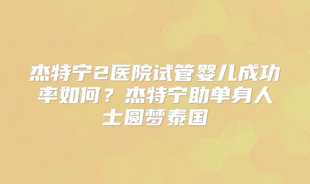 杰特宁2医院试管婴儿成功率如何？杰特宁助单身人士圆梦泰国