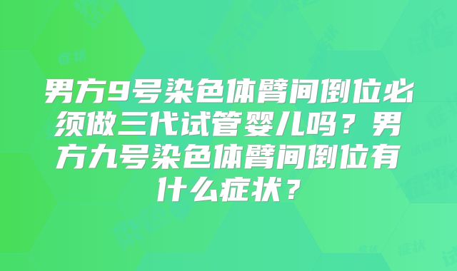 男方9号染色体臂间倒位必须做三代试管婴儿吗？男方九号染色体臂间倒位有什么症状？