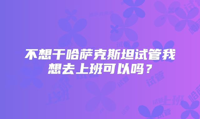 不想干哈萨克斯坦试管我想去上班可以吗？