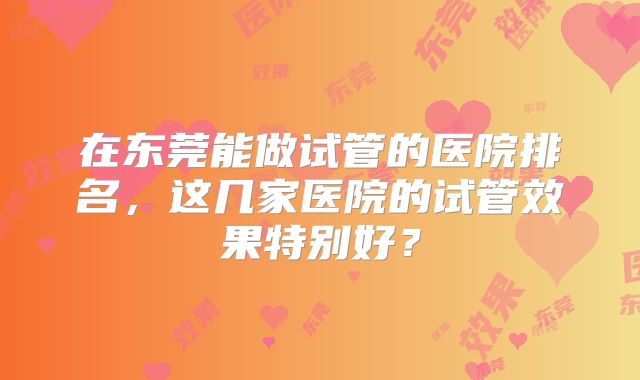 在东莞能做试管的医院排名,这几家医院的试管效果特别好?