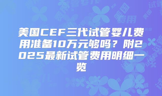 美国CEF三代试管婴儿费用准备10万元够吗？附2025最新试管费用明细一览