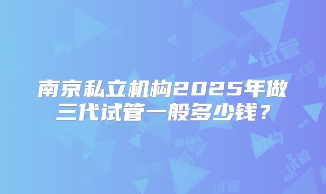 南京私立机构2025年做三代试管一般多少钱?