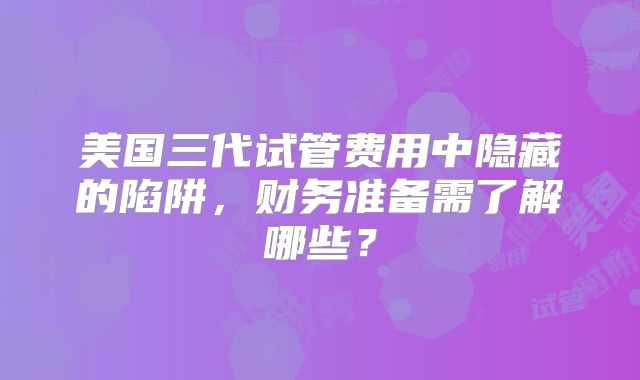 美国三代试管费用中隐藏的陷阱，财务准备需了解哪些？