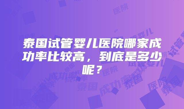 泰国试管婴儿医院哪家成功率比较高，到底是多少呢？