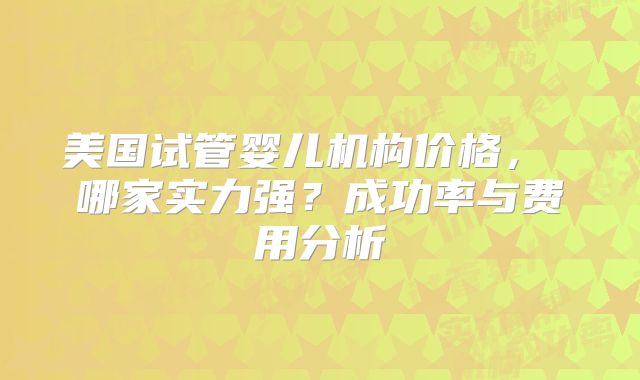 美国试管婴儿机构价格， 哪家实力强？成功率与费用分析