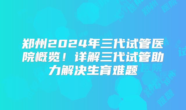 郑州2024年三代试管医院概览!详解三代试管助力解决生育难题