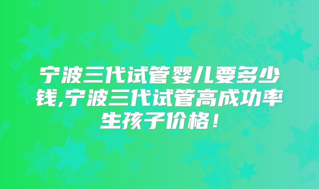 宁波三代试管婴儿要多少钱,宁波三代试管高成功率生孩子价格！