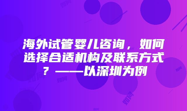 海外试管婴儿咨询,如何选择合适机构及联系方式?——以深圳为例