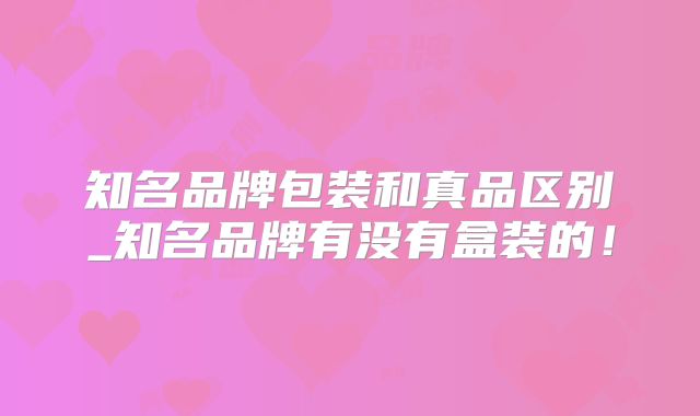 知名品牌包装和真品区别_知名品牌有没有盒装的！