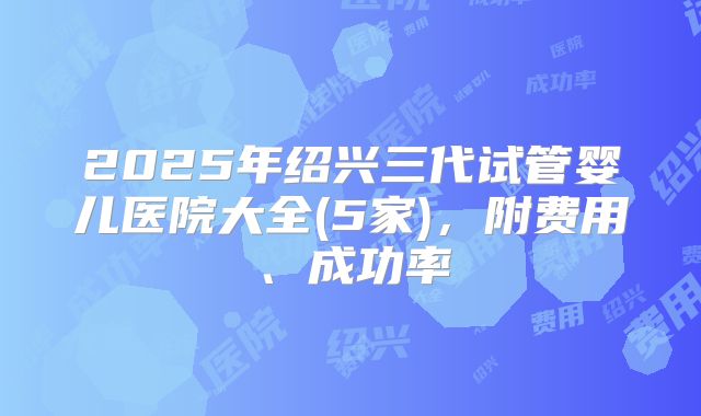 2025年绍兴三代试管婴儿医院大全(5家)，附费用、成功率