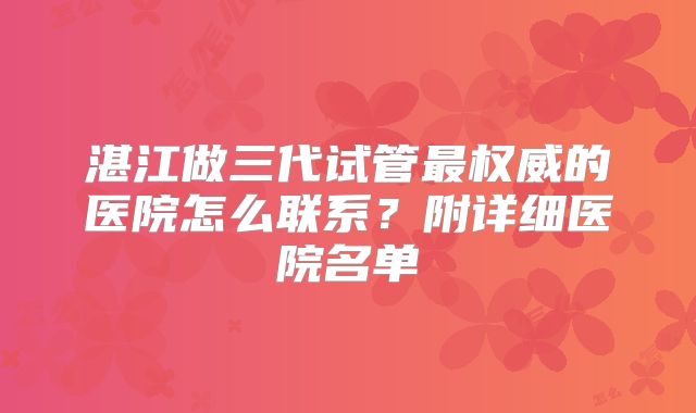 湛江做三代试管最权威的医院怎么联系?附详细医院名单