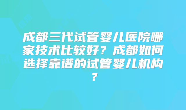 成都三代试管婴儿医院哪家技术比较好？成都如何选择靠谱的试管婴儿机构？