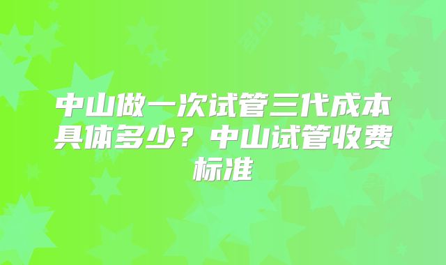 中山做一次试管三代成本具体多少？中山试管收费标准