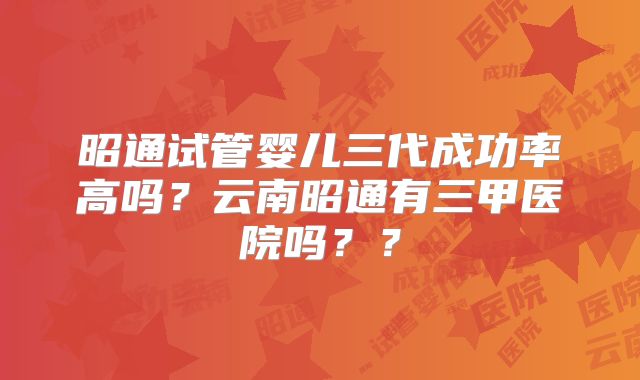 昭通试管婴儿三代成功率高吗?云南昭通有三甲医院吗??