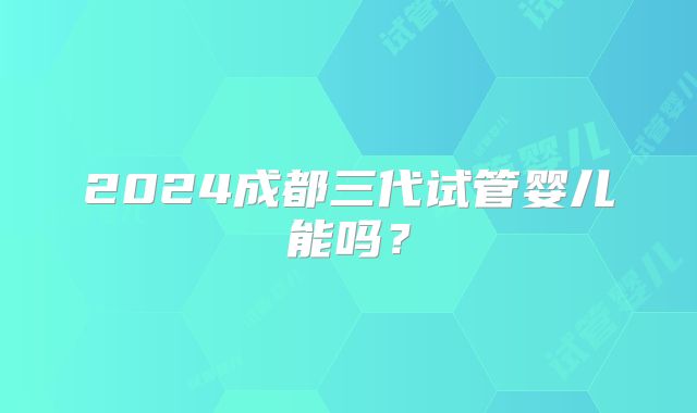 2024成都三代试管婴儿能吗？