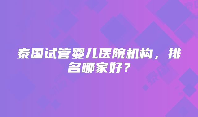 泰国试管婴儿医院机构，排名哪家好？
